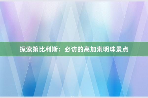 探索第比利斯：必访的高加索明珠景点