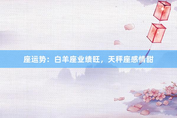 座运势：白羊座业绩旺，天秤座感情甜