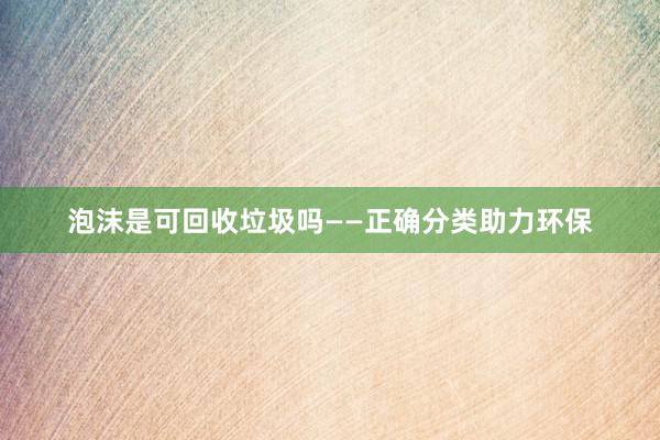 泡沫是可回收垃圾吗——正确分类助力环保