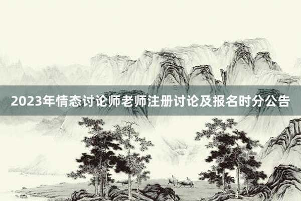 2023年情态讨论师老师注册讨论及报名时分公告
